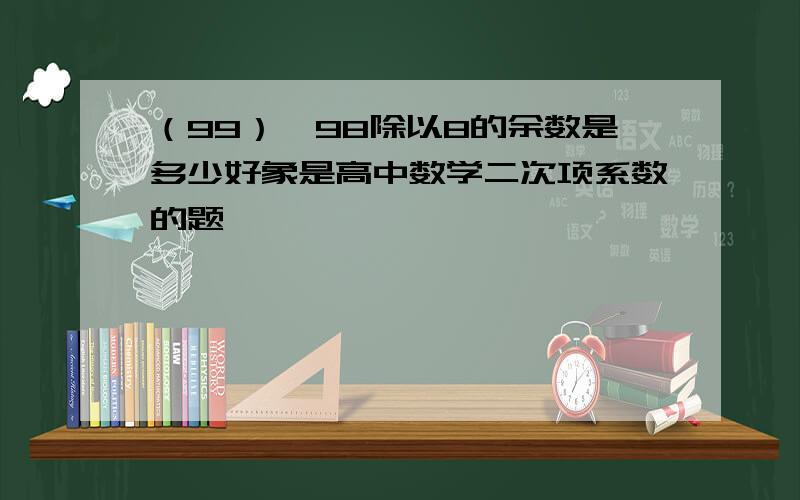 （99）^98除以8的余数是多少好象是高中数学二次项系数的题