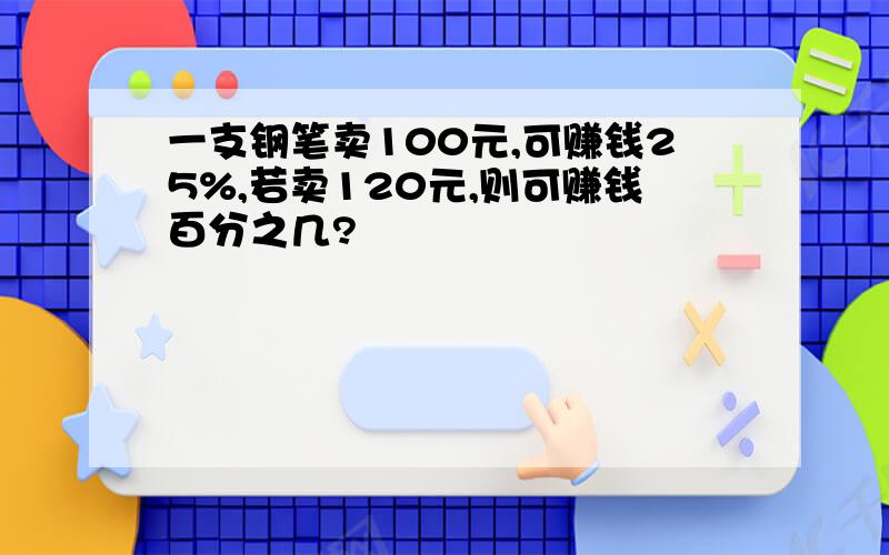 一支钢笔卖100元,可赚钱25%,若卖120元,则可赚钱百分之几?