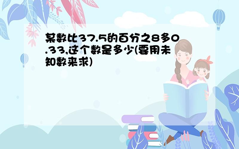 某数比37.5的百分之8多0.33,这个数是多少(要用未知数来求)