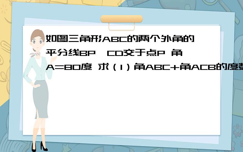 如图三角形ABC的两个外角的平分线BP,CD交于点P 角A=80度 求（1）角ABC+角ACB的度数 （2）求角P的度数如图三角形ABC的两个外角的平分线BP,CD交于点P 角A=80度 求（1）角ABC+角ACB的度数（2）求角P的