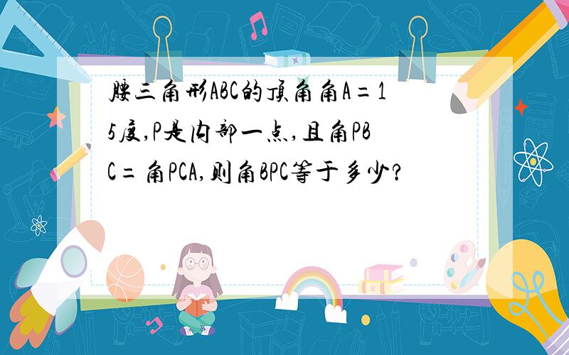 腰三角形ABC的顶角角A=15度,P是内部一点,且角PBC=角PCA,则角BPC等于多少?