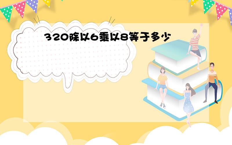 320除以6乘以8等于多少