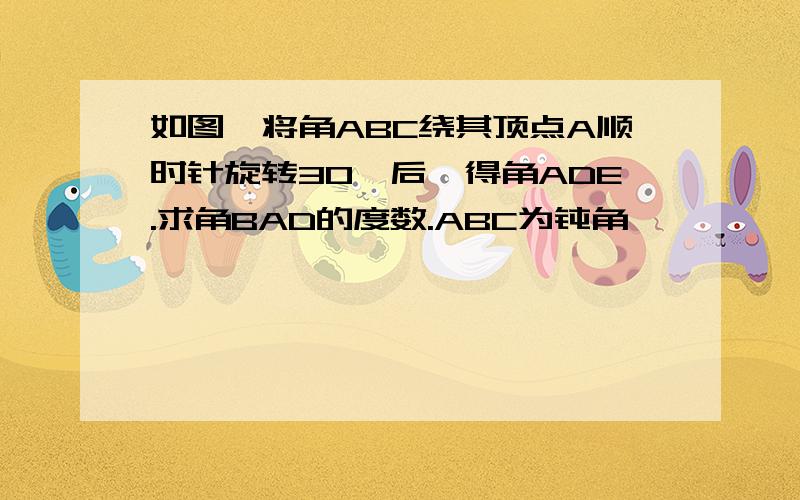 如图,将角ABC绕其顶点A顺时针旋转30°后,得角ADE.求角BAD的度数.ABC为钝角