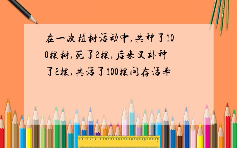 在一次植树活动中,共种了100棵树,死了2棵,后来又补种了2棵,共活了100棵问存活率