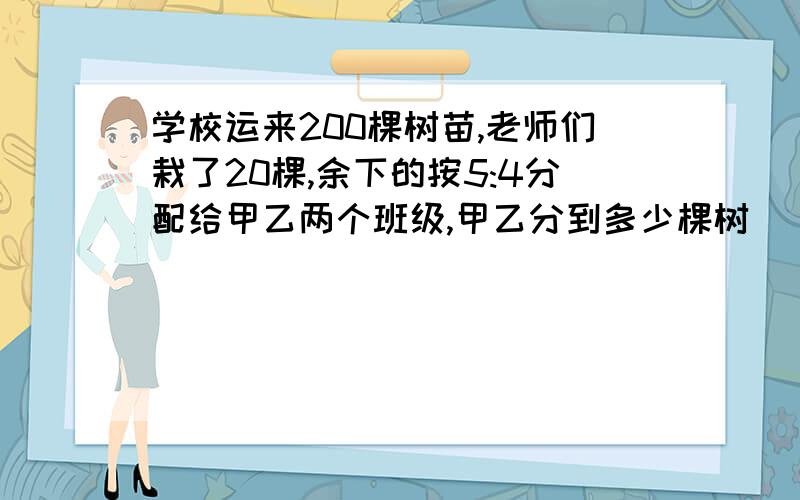 学校运来200棵树苗,老师们栽了20棵,余下的按5:4分配给甲乙两个班级,甲乙分到多少棵树