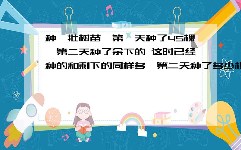 种一批树苗,第一天种了45棵,第二天种了余下的 这时已经种的和剩下的同样多,第二天种了多少棵?要思路的