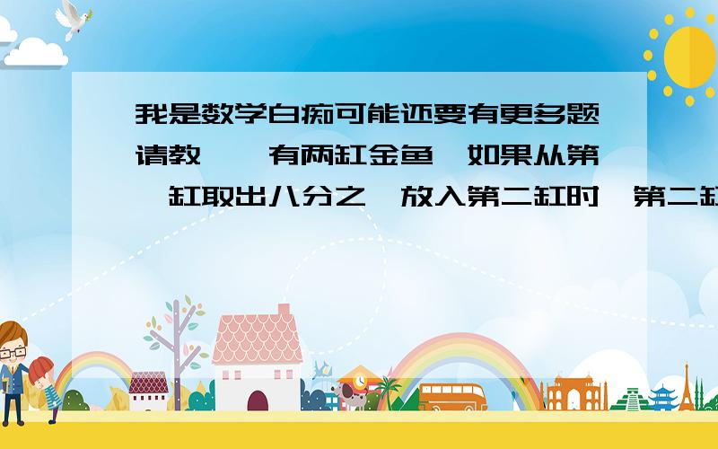 我是数学白痴可能还要有更多题请教……有两缸金鱼,如果从第一缸取出八分之一放入第二缸时,第二缸里的金鱼尾数正好是第一缸的七分之五,已知第二缸现有35尾金鱼,问原来第一缸,第二缸各