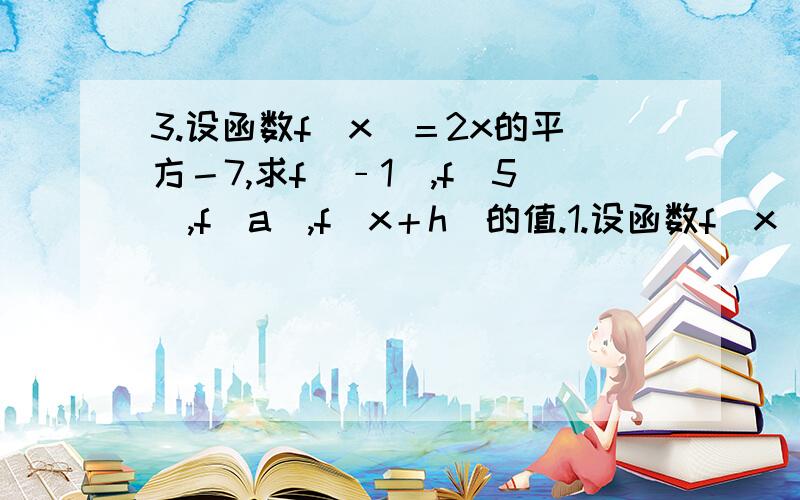 3.设函数f（x）＝2x的平方－7,求f（﹣1）,f（5）,f（a）,f（x＋h）的值.1.设函数f（x）＝2x的平方－7,求f（﹣1）,f（5）,f（a）,f（x＋h）的值.