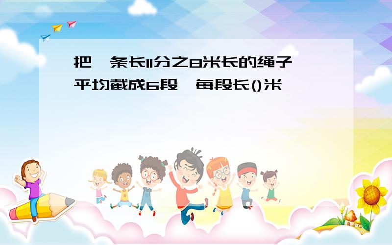 把一条长11分之8米长的绳子平均截成6段,每段长()米