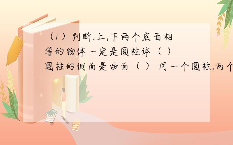 （1）判断.上,下两个底面相等的物体一定是圆柱体（ ） 圆柱的侧面是曲面（ ） 同一个圆柱,两个底面之间的距离处处相等（ ) (2)填空.一个圆柱的侧面沿着一条高展开,会得到一个长方形,或