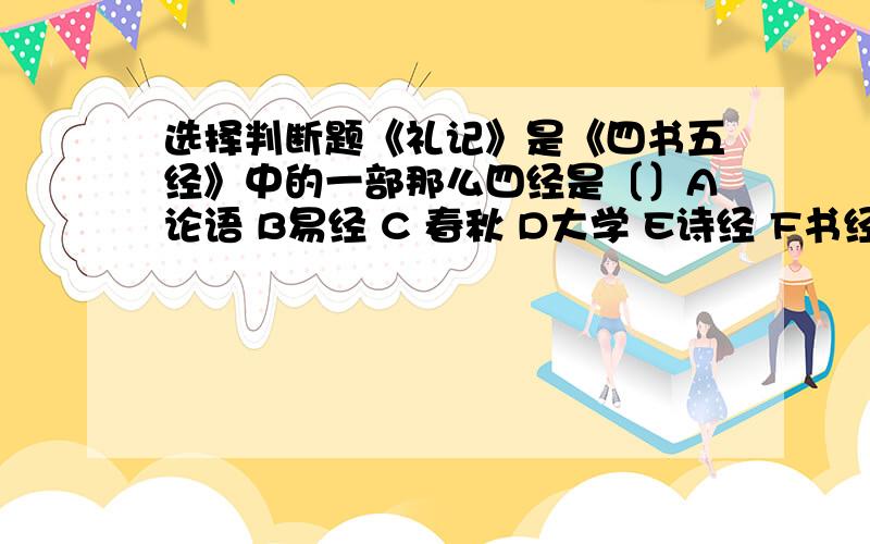 选择判断题《礼记》是《四书五经》中的一部那么四经是〔〕A论语 B易经 C 春秋 D大学 E诗经 F书经 G中庸〔〕的最高成就表现在唐代,〔〕产于唐代,兴与宋代,〔〕在元代最盛行〔〕的最高成