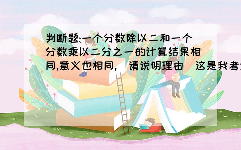 判断题:一个分数除以二和一个分数乘以二分之一的计算结果相同,意义也相同,(请说明理由)这是我考试出现的判断题,不知对还是错,请知道答案的,