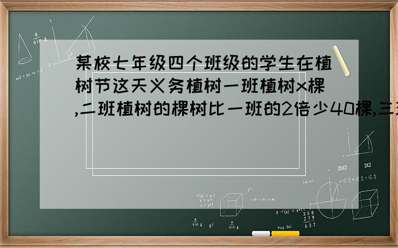 某校七年级四个班级的学生在植树节这天义务植树一班植树x棵,二班植树的棵树比一班的2倍少40棵,三班植树的棵树是二班的一半,四班植树的棵树比三班的多30棵.求四个班共植树多少棵?（用