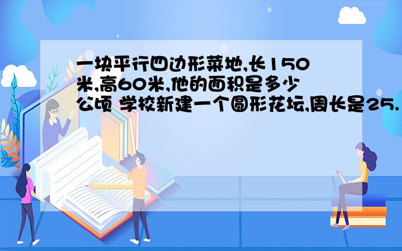 一块平行四边形菜地,长150米,高60米,他的面积是多少公顷 学校新建一个圆形花坛,周长是25.12米,他的面积是多少平方分米