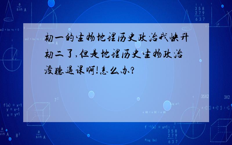 初一的生物地理历史政治我快升初二了,但是地理历史生物政治没听过课啊!怎么办?