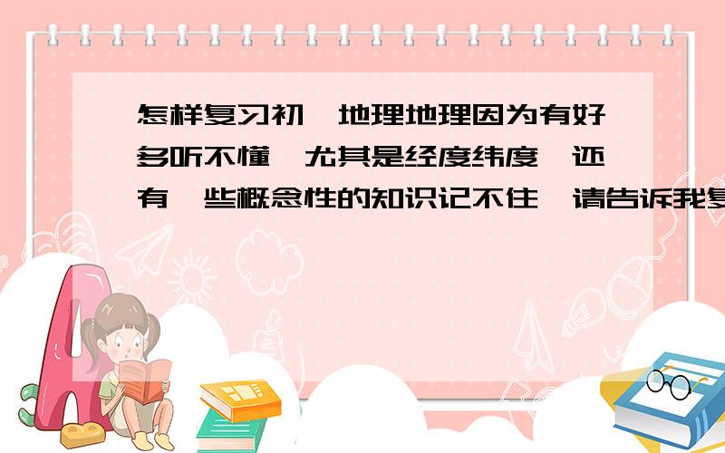 怎样复习初一地理地理因为有好多听不懂,尤其是经度纬度,还有一些概念性的知识记不住,请告诉我复习的方法