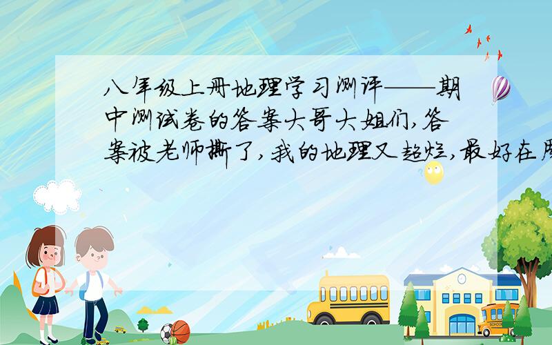 八年级上册地理学习测评——期中测试卷的答案大哥大姐们,答案被老师撕了,我的地理又超烂,最好在周五之前给我答案,否则我就惨了╮(╯_╰)╭ o(>_