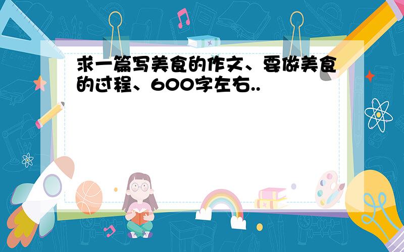 求一篇写美食的作文、要做美食的过程、600字左右..