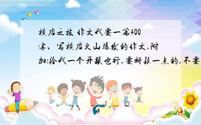 横店之旅 作文我要一篇400字、写横店火山爆发的作文,附加：给我一个开头也行,要新颖一点的,不要废话.