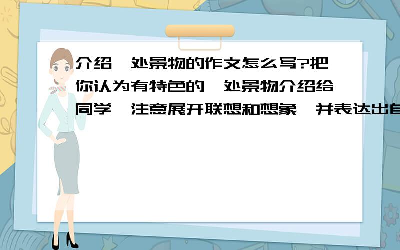 介绍一处景物的作文怎么写?把你认为有特色的一处景物介绍给同学,注意展开联想和想象,并表达出自己的感受.要写500字可提供题材、题目、开头结尾、范文、主要内容、写的方法哎哎、好像