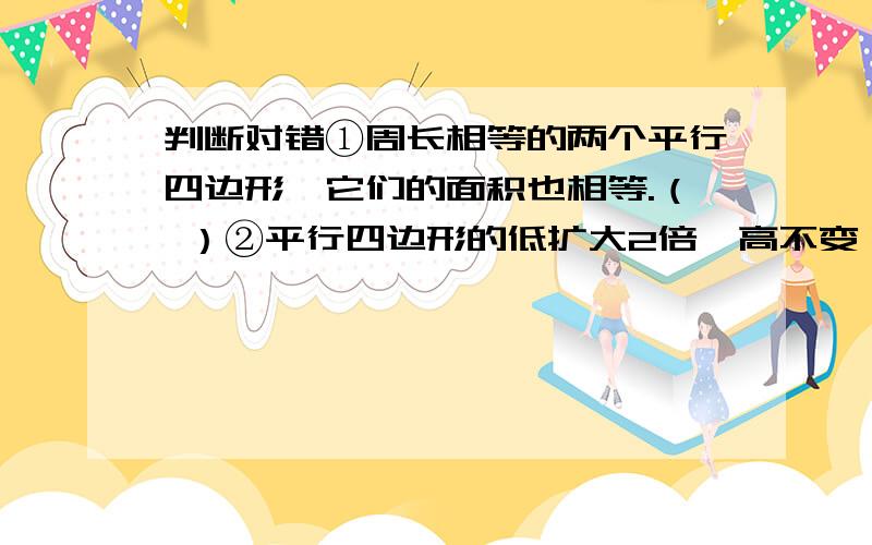 判断对错①周长相等的两个平行四边形,它们的面积也相等.（ ）②平行四边形的低扩大2倍,高不变,它的面积就扩大2倍.（ ）③两个三角形的底和高不相同,面积也一定不相等.（ ）④在平行四