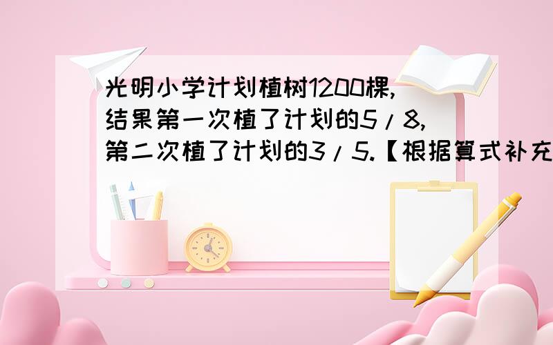 光明小学计划植树1200棵,结果第一次植了计划的5/8,第二次植了计划的3/5.【根据算式补充问题】光明小学计划植树1200棵,结果第一次植了计划的5/8,第二次植了计划的3/5.（ ）①1200×3/5（ ）②120