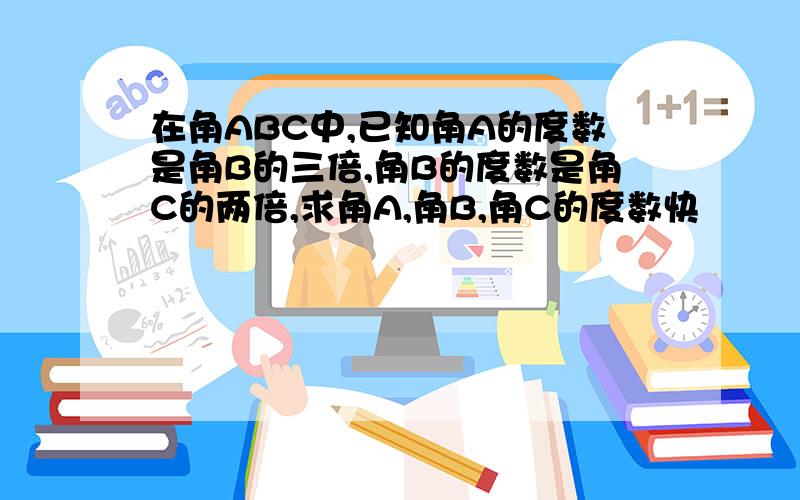 在角ABC中,已知角A的度数是角B的三倍,角B的度数是角C的两倍,求角A,角B,角C的度数快