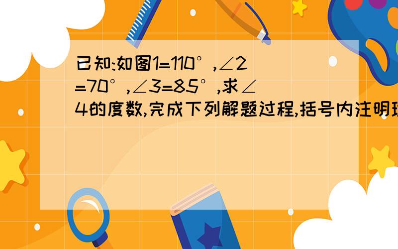 已知:如图1=110°,∠2=70°,∠3=85°,求∠4的度数,完成下列解题过程,括号内注明理由∵∠1+∠5= ,∠1=110°∴∠5= ,∵∠2=70°∴∠2=∠ ,（ ）∴ ‖ （ ）∵∠6=∠3=85°（ ）∴∠4=∠ = °（ ）图