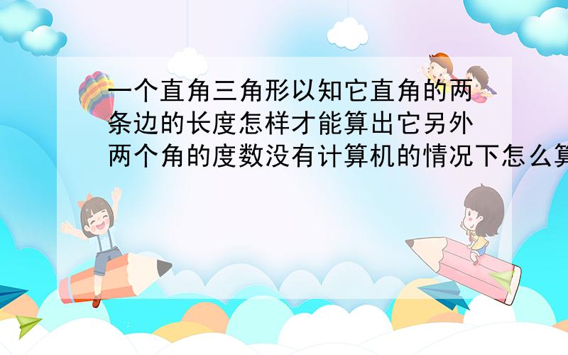 一个直角三角形以知它直角的两条边的长度怎样才能算出它另外两个角的度数没有计算机的情况下怎么算没有计算机没有纸没有笔,靠心算,有没有简单的算法,