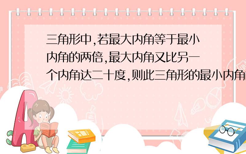 三角形中,若最大内角等于最小内角的两倍,最大内角又比另一个内角达二十度,则此三角形的最小内角的度数是（）.