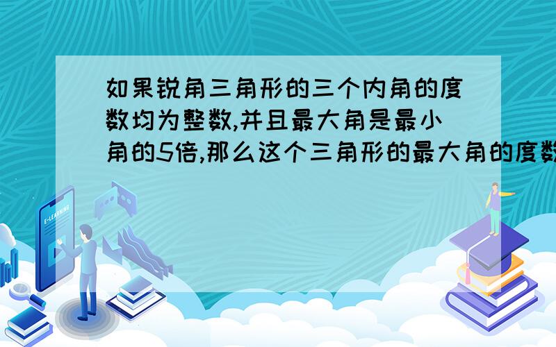 如果锐角三角形的三个内角的度数均为整数,并且最大角是最小角的5倍,那么这个三角形的最大角的度数是____.