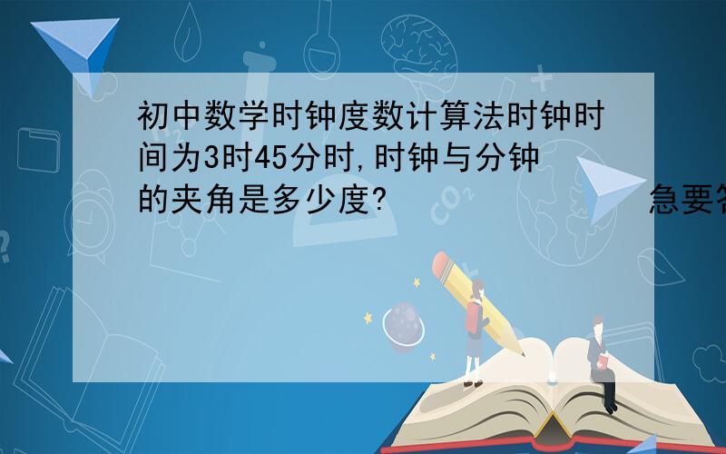 初中数学时钟度数计算法时钟时间为3时45分时,时钟与分钟的夹角是多少度?               急要答案