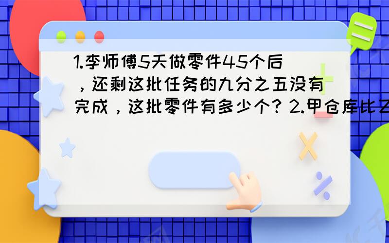 1.李师傅5天做零件45个后，还剩这批任务的九分之五没有完成，这批零件有多少个？2.甲仓库比乙仓库多存粮10吨。如果把甲仓库所存粮食的五分之一运进乙仓库，那么两个仓库存粮的数量相