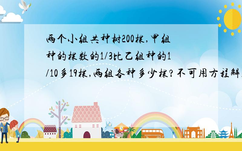 两个小组共种树200棵,甲组种的棵数的1/3比乙组种的1/10多19棵,两组各种多少棵?不可用方程解答,并详细说明过程