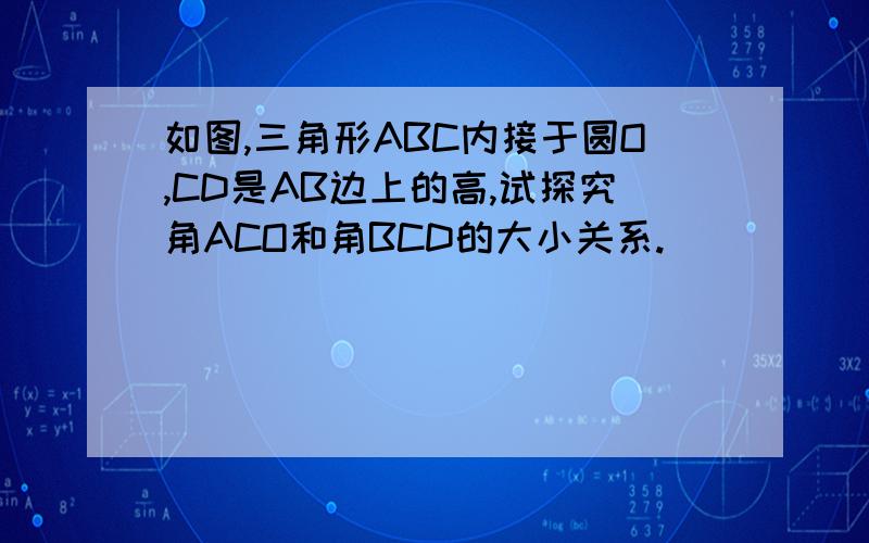 如图,三角形ABC内接于圆O,CD是AB边上的高,试探究角ACO和角BCD的大小关系.