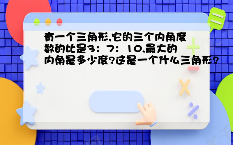 有一个三角形,它的三个内角度数的比是3：7：10,最大的内角是多少度?这是一个什么三角形?