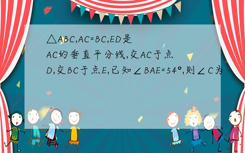 △ABC,AC=BC,ED是AC的垂直平分线,交AC于点D,交BC于点E,已知∠BAE=54°,则∠C为