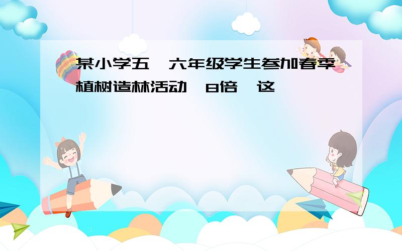 某小学五、六年级学生参加春季植树造林活动,8倍,这