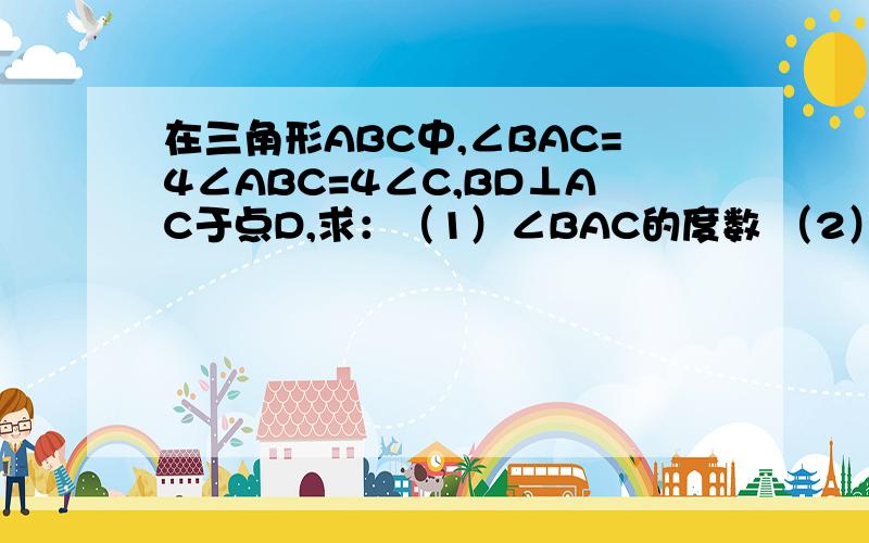 在三角形ABC中,∠BAC=4∠ABC=4∠C,BD⊥AC于点D,求：（1）∠BAC的度数 （2）∠ABD的度数用数学的语言讲.图片在这。