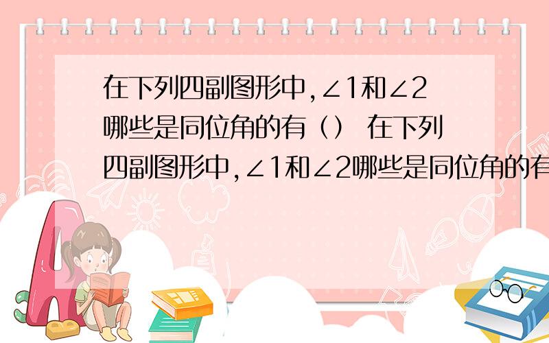 在下列四副图形中,∠1和∠2哪些是同位角的有（） 在下列四副图形中,∠1和∠2哪些是同位角的有（） A.（1）