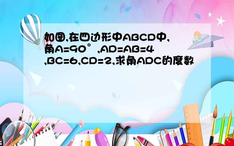 如图,在四边形中ABCD中,角A=90°,AD=AB=4,BC=6,CD=2,求角ADC的度数