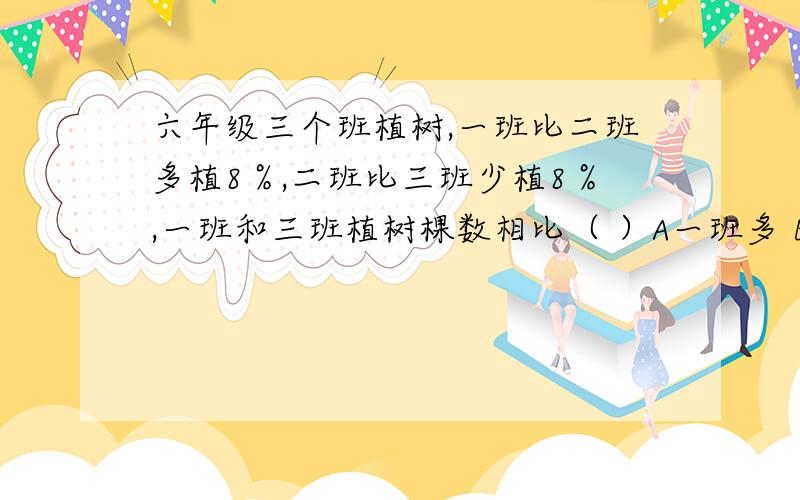 六年级三个班植树,一班比二班多植8％,二班比三班少植8％,一班和三班植树棵数相比（ ）A一班多 B三班多 C一样多 D无法确定