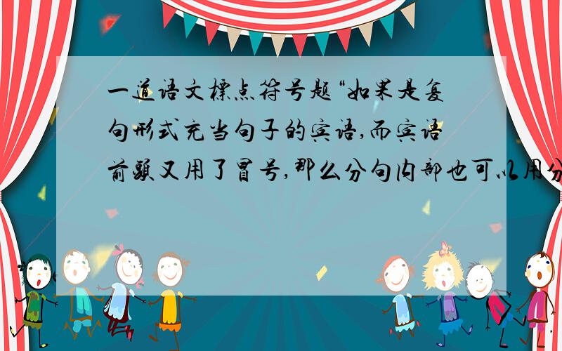 一道语文标点符号题“如果是复句形式充当句子的宾语,而宾语前头又用了冒号,那么分句内部也可以用分号”这句话什么意思,请帮我举一个列子说明,谢谢!