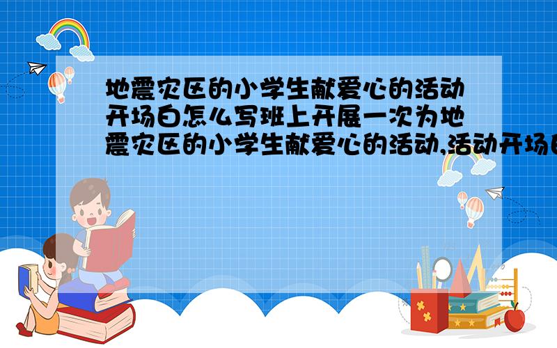 地震灾区的小学生献爱心的活动开场白怎么写班上开展一次为地震灾区的小学生献爱心的活动,活动开场白怎么写, 要格式,悬赏等回答后会提高