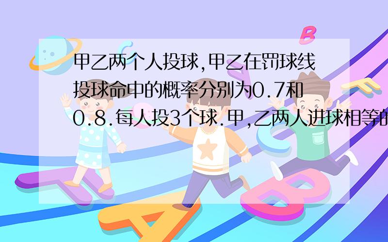 甲乙两个人投球,甲乙在罚球线投球命中的概率分别为0.7和0.8.每人投3个球.甲,乙两人进球相等的概率是?