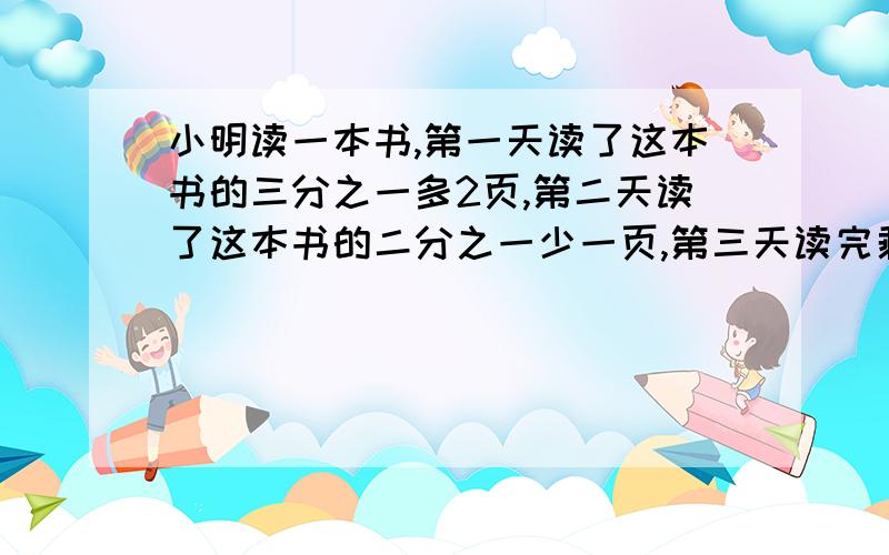 小明读一本书,第一天读了这本书的三分之一多2页,第二天读了这本书的二分之一少一页,第三天读完剩下的10页.这本书共有多少页?