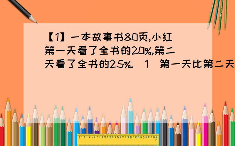 【1】一本故事书80页,小红第一天看了全书的20%,第二天看了全书的25%.（1）第一天比第二天少看了多少页?（2）还剩多少页没看?（用方程解）【2】（1）针织厂男职工人数占全厂职工总人数的4