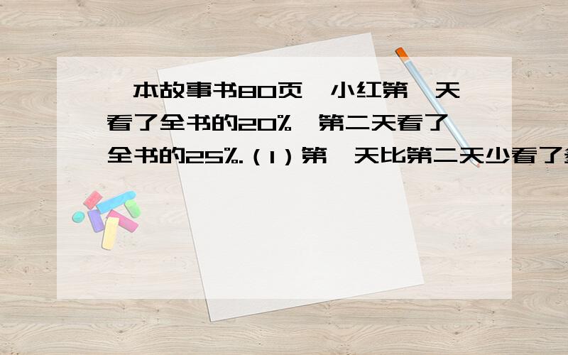 一本故事书80页,小红第一天看了全书的20%,第二天看了全书的25%.（1）第一天比第二天少看了多少页?（2）还剩多少页没有看