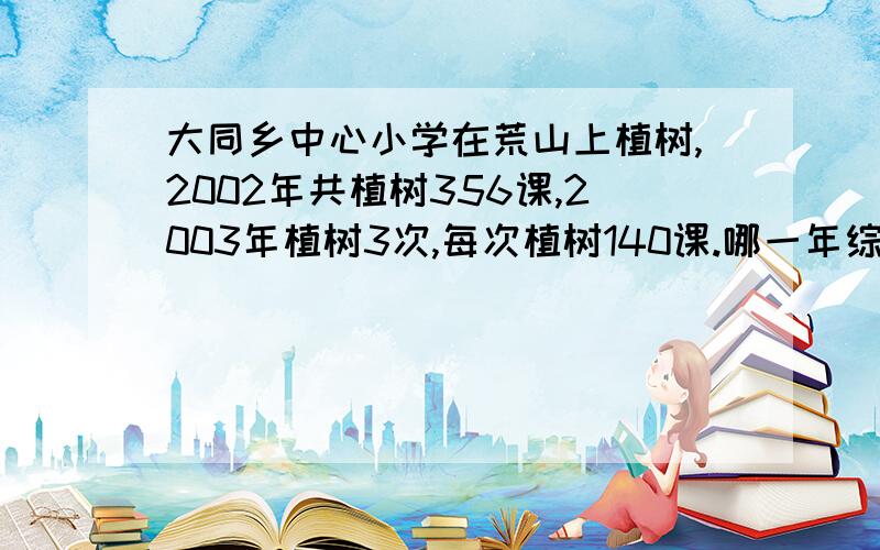 大同乡中心小学在荒山上植树,2002年共植树356课,2003年植树3次,每次植树140课.哪一年综合算式脱试的