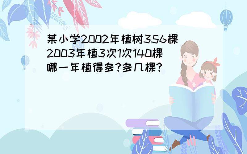 某小学2002年植树356棵2003年植3次1次140棵哪一年植得多?多几棵?